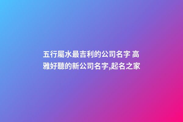 五行屬水最吉利的公司名字 高雅好聽的新公司名字,起名之家